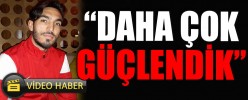 “DAHA ÇOK GÜÇLENDİK”
